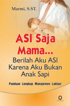 ASI Saja Mama …, Berilah Aku ASI Karena Aku Bukan Anak Sapi : Panduan Lengkap Manajemen Laktasi